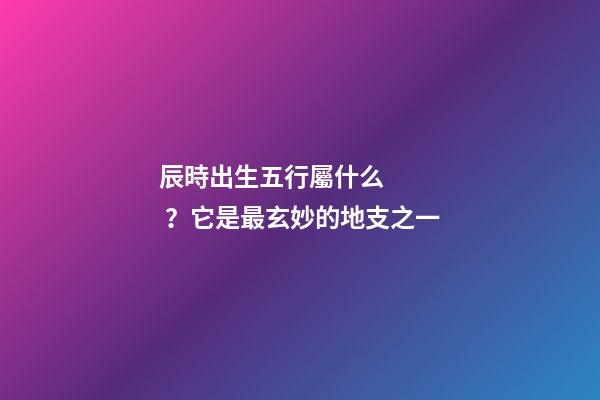 辰時出生五行屬什么？它是最玄妙的地支之一